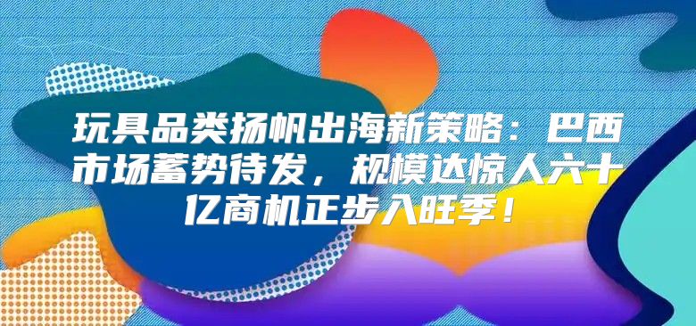 玩具品类扬帆出海新策略：巴西市场蓄势待发，规模达惊人六十亿商机正步入旺季！