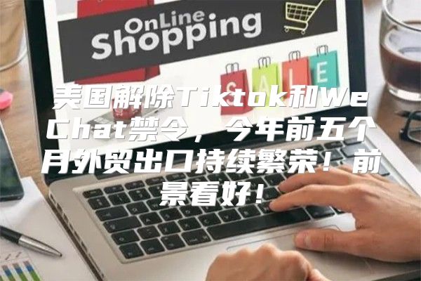 美国解除Tiktok和WeChat禁令，今年前五个月外贸出口持续繁荣！前景看好！