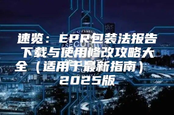 速览：EPR包装法报告下载与使用修改攻略大全适用于最新指南 2025版