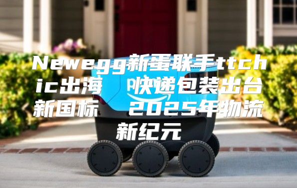 Newegg新蛋联手ttchic出海  快递包装出台新国标  2025年物流新纪元