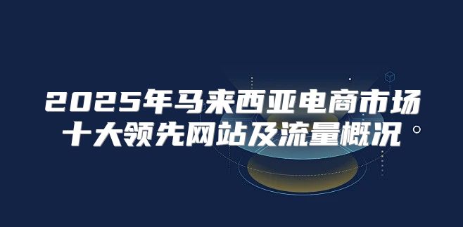 2025年马来西亚电商市场十大领先网站及流量概况