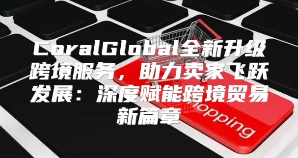 CoralGlobal全新升级跨境服务，助力卖家飞跃发展：深度赋能跨境贸易新篇章