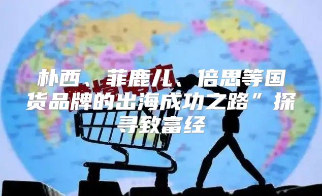 朴西、菲鹿儿、倍思等国货品牌的出海成功之路”探寻致富经