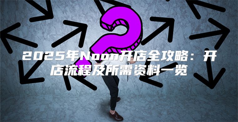 2025年Noon开店全攻略：开店流程及所需资料一览
