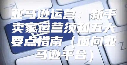 亚马逊运营：新手卖家运营须知五大要点指南面向亚马逊平台