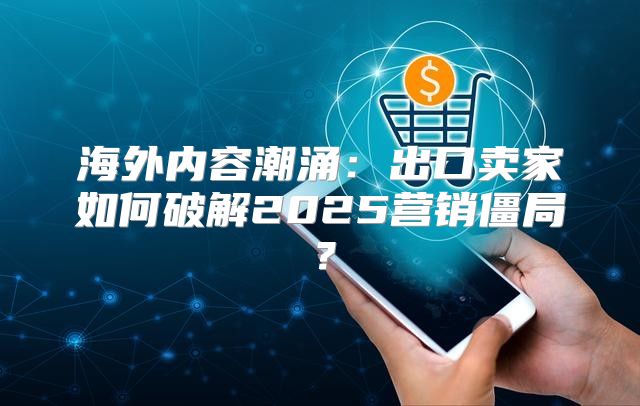 海外内容潮涌：出口卖家如何破解2025营销僵局？