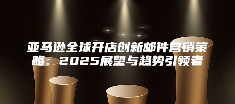 亚马逊全球开店创新邮件营销策略：2025展望与趋势引领者