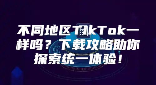 不同地区TikTok一样吗？下载攻略助你探索统一体验！