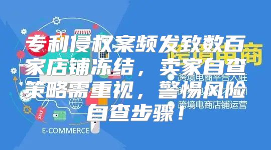 专利侵权案频发致数百家店铺冻结，卖家自查策略需重视，警惕风险自查步骤！