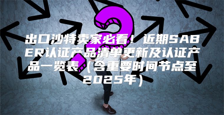出口沙特卖家必看！近期SABER认证产品清单更新及认证产品一览表含重要时间节点至2025年