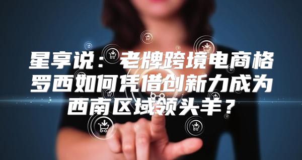 星享说：老牌跨境电商格罗西如何凭借创新力成为西南区域领头羊？