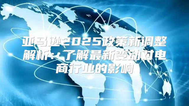 亚马逊2025政策新调整解析：了解最新变动对电商行业的影响