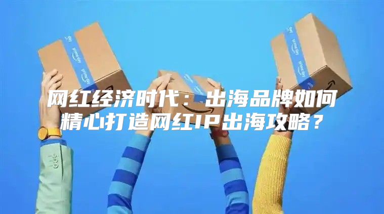 网红经济时代：出海品牌如何精心打造网红IP出海攻略？