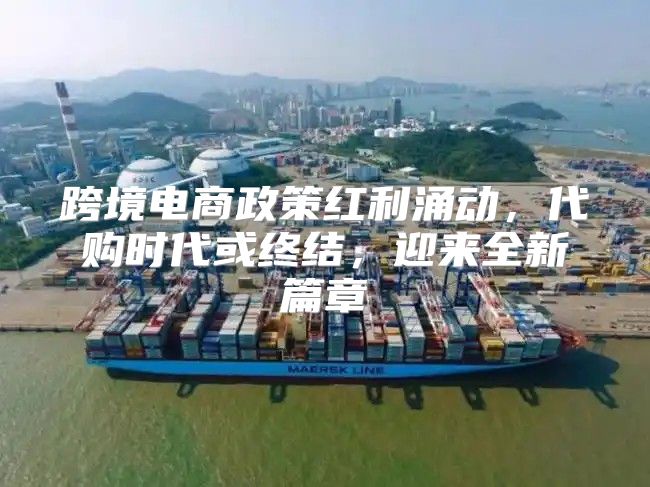 跨境电商政策红利涌动，代购时代或终结，迎来全新篇章