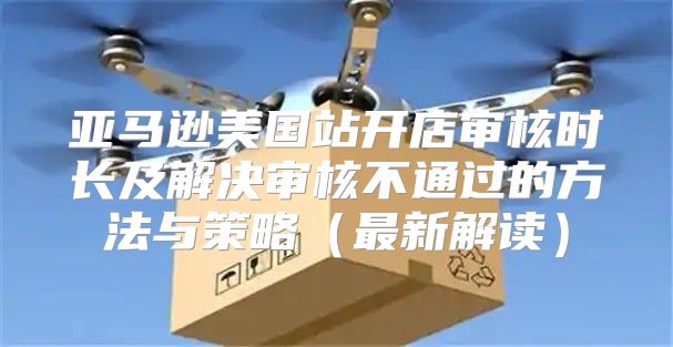 亚马逊美国站开店审核时长及解决审核不通过的方法与策略最新解读