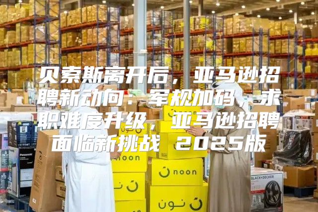 贝索斯离开后，亚马逊招聘新动向：军规加码，求职难度升级，亚马逊招聘面临新挑战 2025版