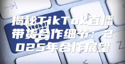 揭秘TikTok直播带货合作细节：2025年合作展望