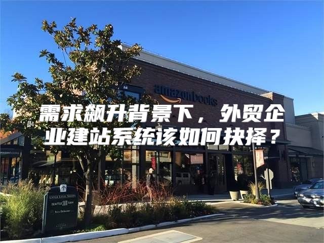 需求飙升背景下，外贸企业建站系统该如何抉择？
