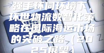 强手环伺环境下，环世物流数智化策略在国际海运市场的突破之路2025展望