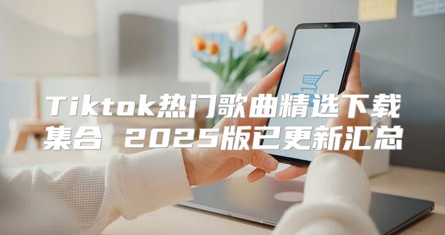 Tiktok热门歌曲精选下载集合 2025版已更新汇总