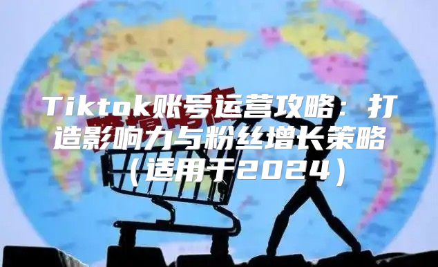 Tiktok账号运营攻略：打造影响力与粉丝增长策略适用于2025