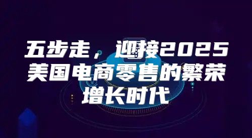 五步走，迎接2025美国电商零售的繁荣增长时代