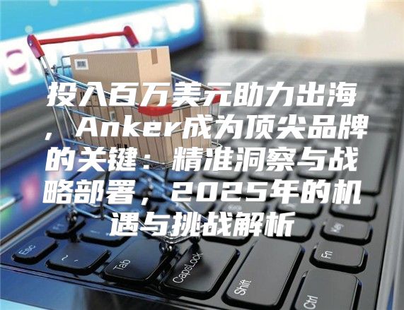 投入百万美元助力出海，Anker成为顶尖品牌的关键：精准洞察与战略部署，2025年的机遇与挑战解析