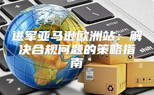 进军亚马逊欧洲站：解决合规问题的策略指南