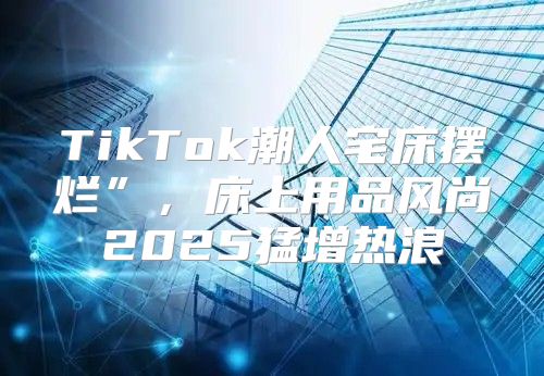 TikTok潮人宅床摆烂”，床上用品风尚2025猛增热浪