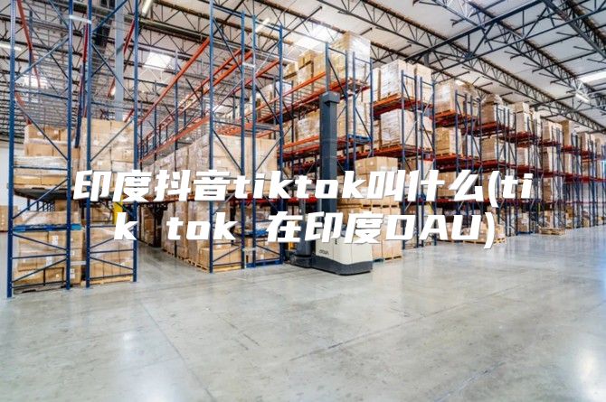 印度抖音tiktok叫什么(tik tok 在印度DAU)