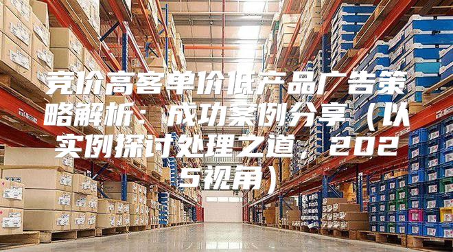 竞价高客单价低产品广告策略解析：成功案例分享以实例探讨处理之道，2025视角