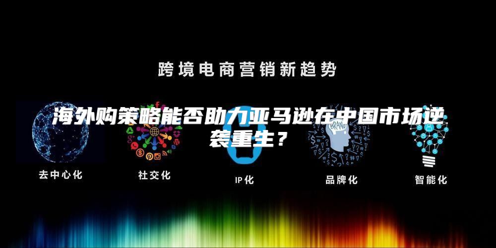 海外购策略能否助力亚马逊在中国市场逆袭重生？