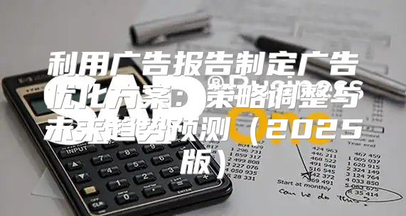 利用广告报告制定广告优化方案：策略调整与未来趋势预测2025版