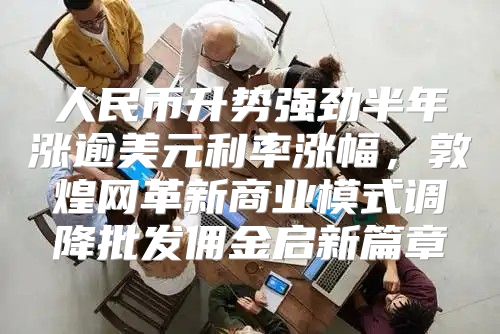 人民币升势强劲半年涨逾美元利率涨幅，敦煌网革新商业模式调降批发佣金启新篇章