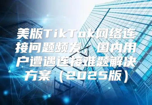 美版TikTok网络连接问题频发，国内用户遭遇连接难题解决方案2025版