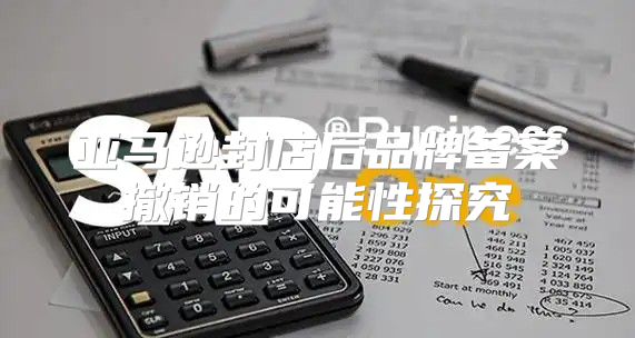 亚马逊封店后品牌备案撤销的可能性探究