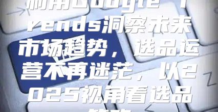 利用Google Trends洞察未来市场趋势，选品运营不再迷茫，以2025视角看选品策略