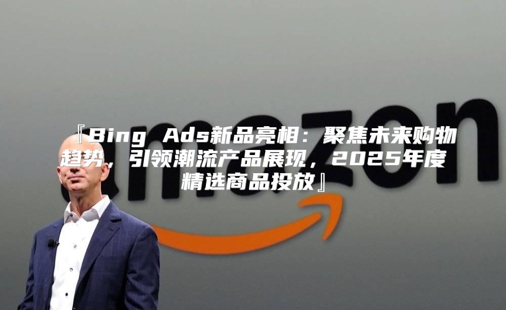 『Bing Ads新品亮相：聚焦未来购物趋势，引领潮流产品展现，2025年度精选商品投放』