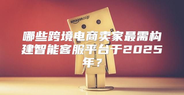 哪些跨境电商卖家最需构建智能客服平台于2025年？