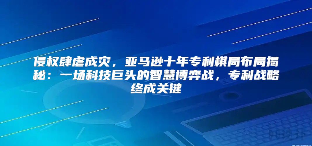 侵权肆虐成灾，亚马逊十年专利棋局布局揭秘：一场科技巨头的智慧博弈战，专利战略终成关键