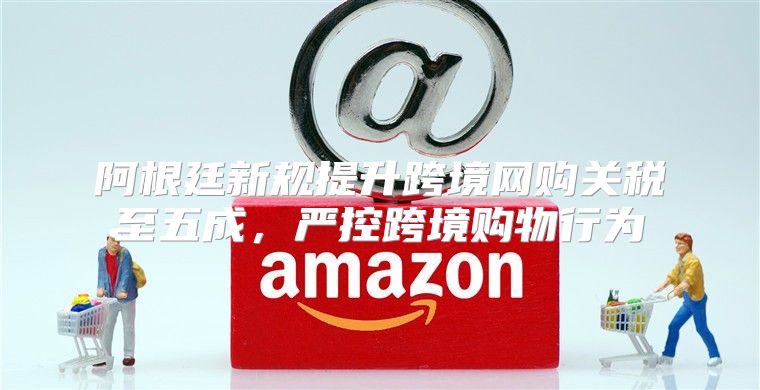 阿根廷新规提升跨境网购关税至五成，严控跨境购物行为