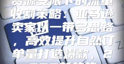 资源受限下的流量收割策略：亚马逊卖家以一带多思路，高效提升自然订单量打造爆款，2025新趋势