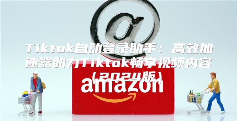 Tiktok自动登录助手：高效加速器助力Tiktok畅享视频内容2025版