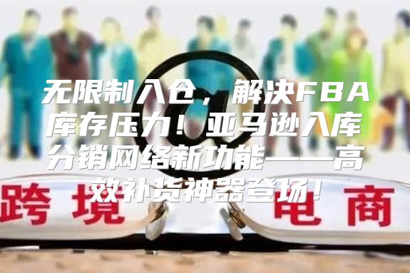 无限制入仓，解决FBA库存压力！亚马逊入库分销网络新功能——高效补货神器登场！
