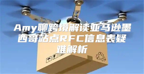 Amy聊跨境解读亚马逊墨西哥站点RFC信息表疑难解析