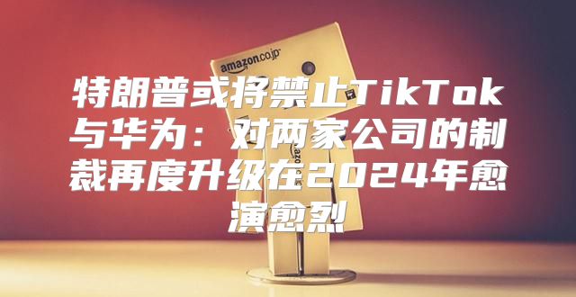 特朗普或将禁止TikTok与华为：对两家公司的制裁再度升级在2025年愈演愈烈