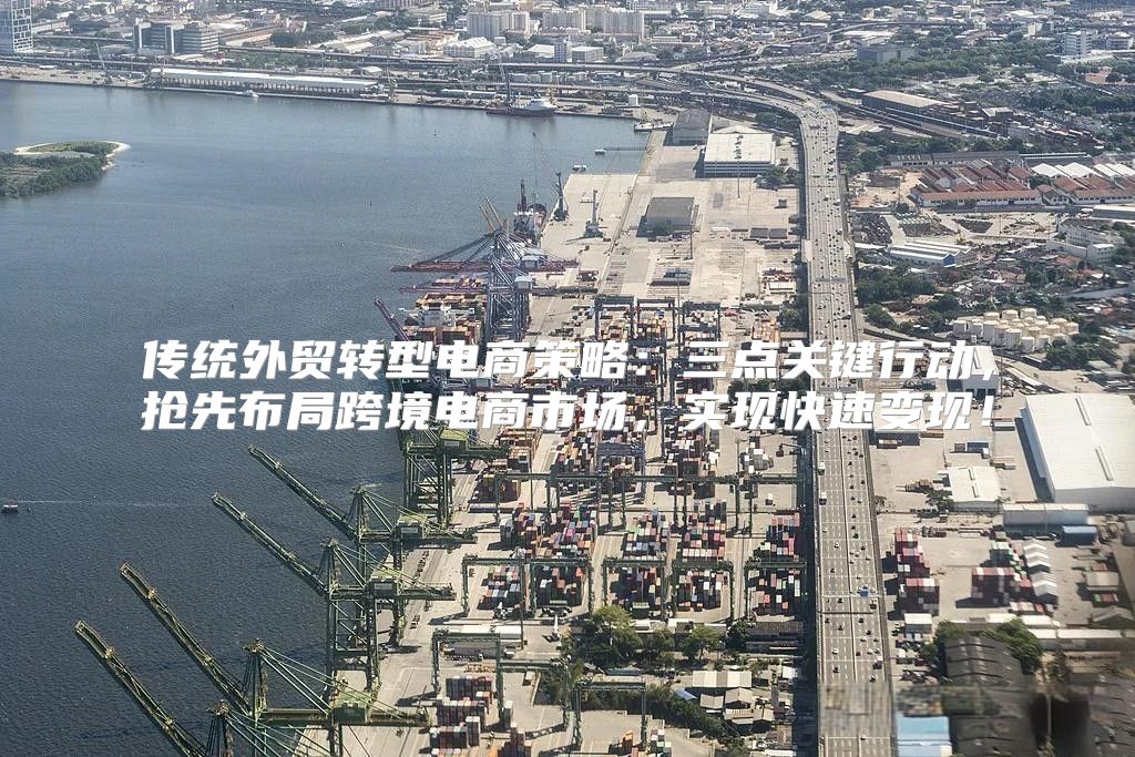 传统外贸转型电商策略：三点关键行动，抢先布局跨境电商市场，实现快速变现！