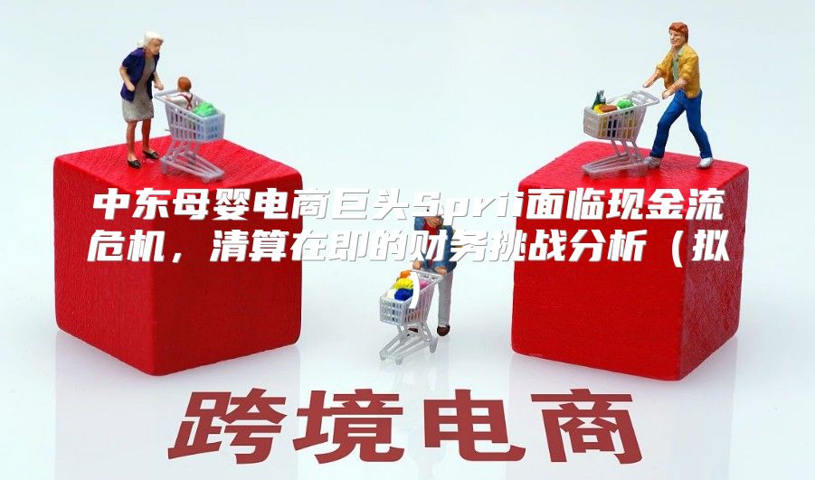 中东母婴电商巨头Sprii面临现金流危机，清算在即的财务挑战分析拟