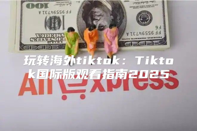 玩转海外tiktok：Tiktok国际版观看指南2025