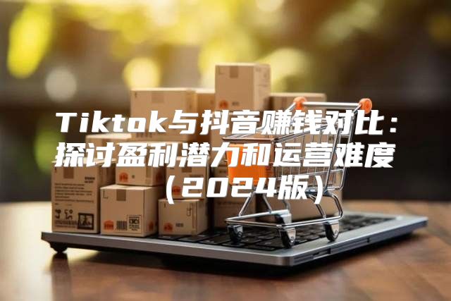 Tiktok与抖音赚钱对比：探讨盈利潜力和运营难度2025版